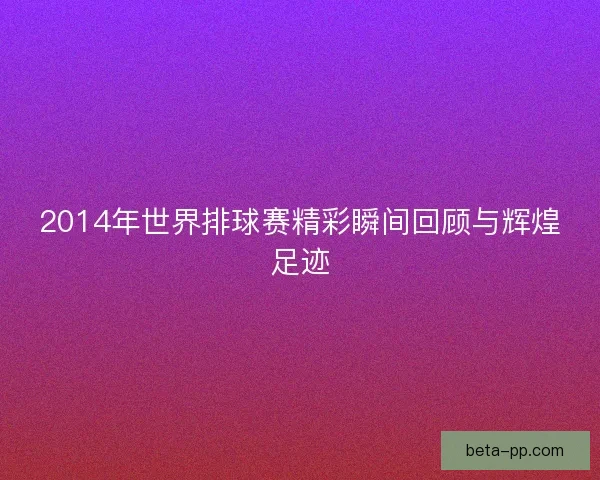 2014年世界排球赛精彩瞬间回顾与辉煌足迹