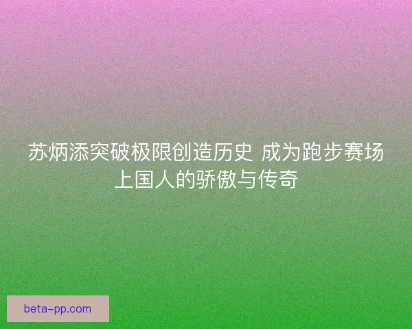 苏炳添突破极限创造历史 成为跑步赛场上国人的骄傲与传奇