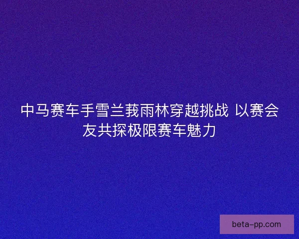 中马赛车手雪兰莪雨林穿越挑战 以赛会友共探极限赛车魅力