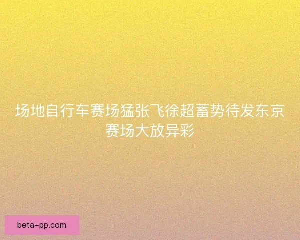 场地自行车赛场猛张飞徐超蓄势待发东京赛场大放异彩