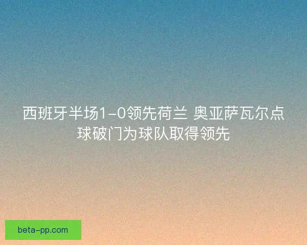 西班牙半场1-0领先荷兰 奥亚萨瓦尔点球破门为球队取得领先