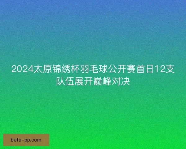 2024太原锦绣杯羽毛球公开赛首日12支队伍展开巅峰对决