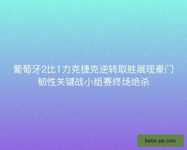 葡萄牙2比1力克捷克逆转取胜展现豪门韧性关键战小组赛终场绝杀