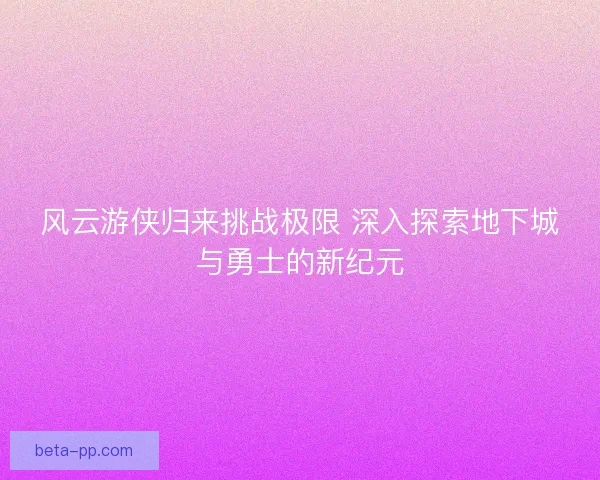 风云游侠归来挑战极限 深入探索地下城与勇士的新纪元