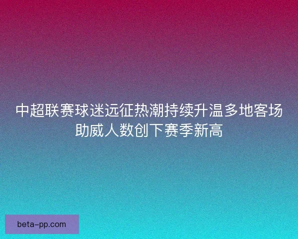 中超联赛球迷远征热潮持续升温多地客场助威人数创下赛季新高 中超联赛球迷远征热潮持续升温多地客场助威人数创下赛季新高