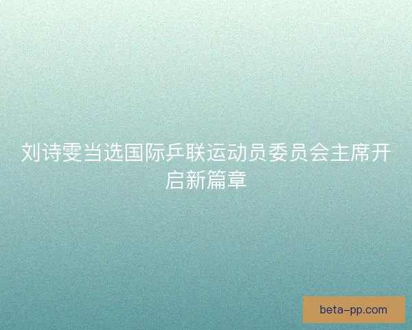 刘诗雯当选国际乒联运动员委员会主席开启新篇章