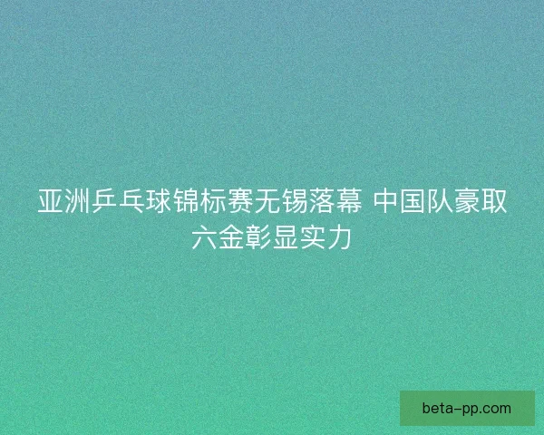 亚洲乒乓球锦标赛无锡落幕 中国队豪取六金彰显实力 亚洲乒乓球锦标赛无锡落幕 中国队豪取六金彰显实力