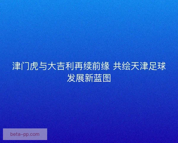 津门虎与大吉利再续前缘 共绘天津足球发展新蓝图